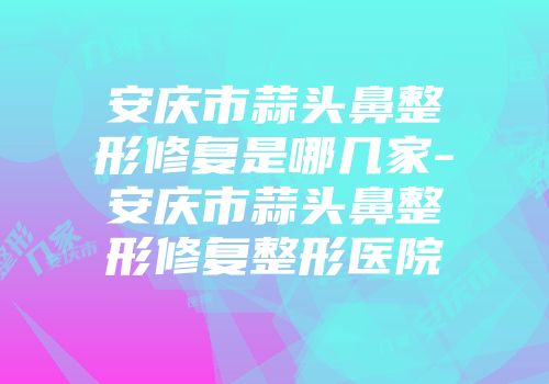 安庆市蒜头鼻整形修复是哪几家-安庆市蒜头鼻整形修复整形医院