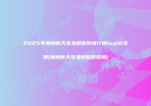 2025年湖州市天生兔唇医院排行榜top10实测(湖州市天生兔唇整形医院)