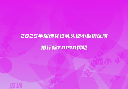 2025年深圳女性乳头缩小整形医院排行榜TOP10揭晓