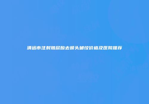 清远市注射玻尿酸去额头皱纹价格及医院推荐
