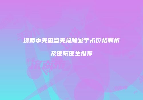 济南市美国塑美极除皱手术价格解析及医院医生推荐
