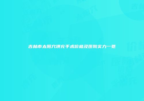吉林市太阳穴填充手术价格及医院实力一览