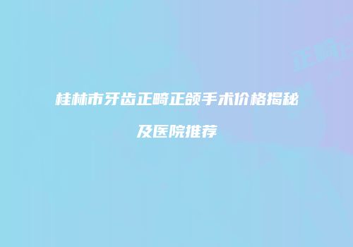 桂林市牙齿正畸正颌手术价格揭秘及医院推荐
