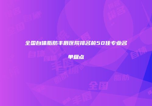 全国自体脂肪丰唇医院排名前50佳专业名单盘点
