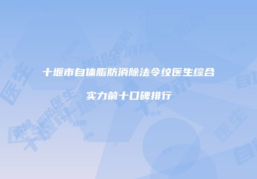 十堰市自体脂肪消除法令纹医生综合实力前十口碑排行