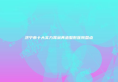 济宁市十大实力耳朵再造整形医院盘点