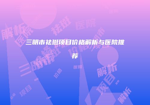 三明市祛斑项目价格解析与医院推荐