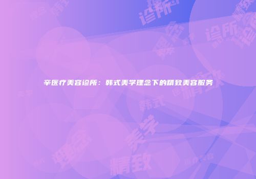 辛医疗美容诊所：韩式美学理念下的精致美容服务
