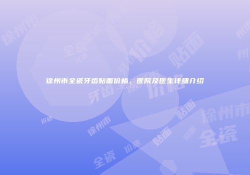 徐州市全瓷牙齿贴面价格、医院及医生详细介绍