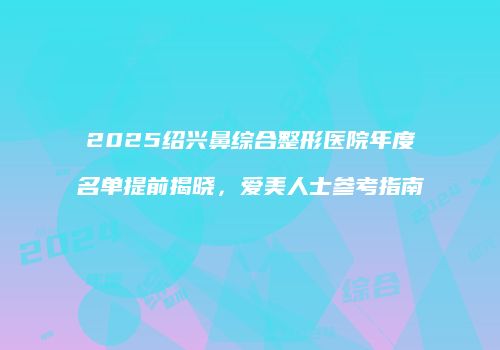 2025绍兴鼻综合整形医院年度名单提前揭晓，爱美人士参考指南