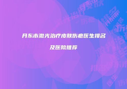 丹东市激光治疗皮肤伤疤医生排名及医院推荐