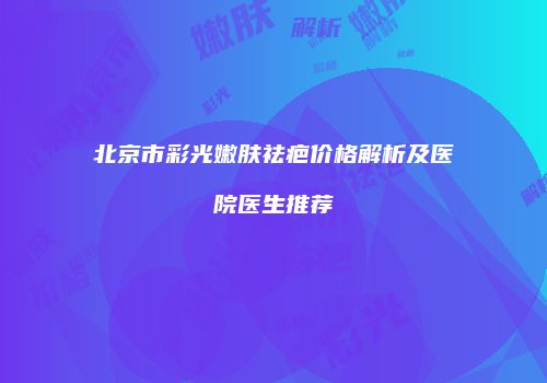 北京市彩光嫩肤祛疤价格解析及医院医生推荐