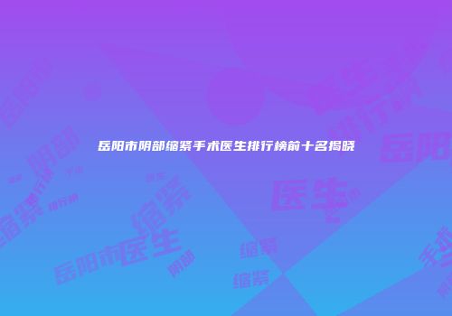 岳阳市阴部缩紧手术医生排行榜前十名揭晓