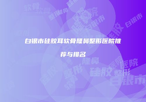 白银市硅胶耳软骨隆鼻整形医院推荐与排名