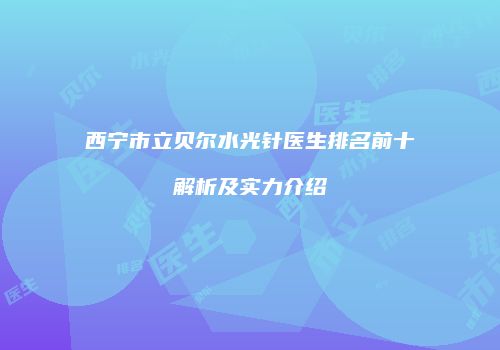 西宁市立贝尔水光针医生排名前十解析及实力介绍