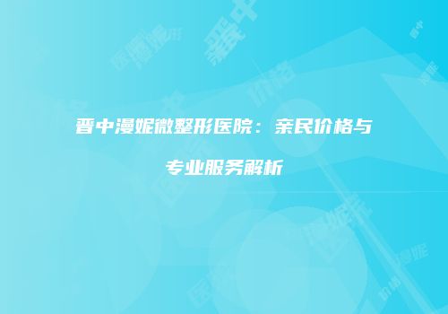 晋中漫妮微整形医院：亲民价格与专业服务解析