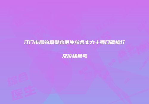 江门市鹰钩鼻整容医生综合实力十强口碑排行及价格参考