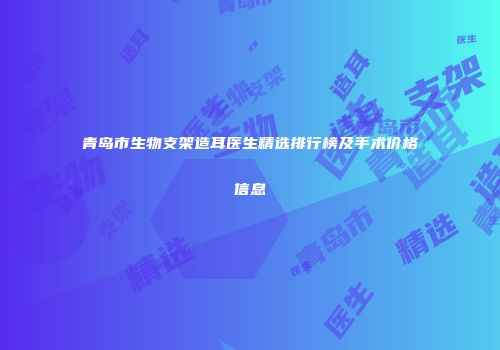 青岛市生物支架造耳医生精选排行榜及手术价格信息