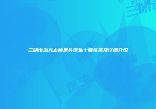 三明市激光去除黑头医生十强排名及详细介绍