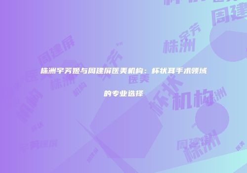 株洲宇芳姬与周建屏医美机构：杯状耳手术领域的专业选择