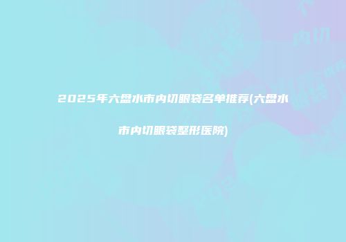 2025年六盘水市内切眼袋名单推荐(六盘水市内切眼袋整形医院)