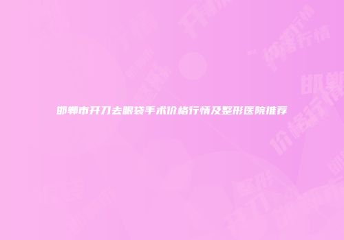 邯郸市开刀去眼袋手术价格行情及整形医院推荐