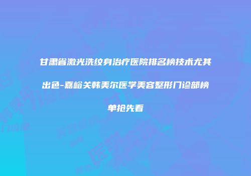 甘肃省激光洗纹身治疗医院排名榜技术尤其出色-嘉峪关韩美尔医学美容整形门诊部榜单抢先看