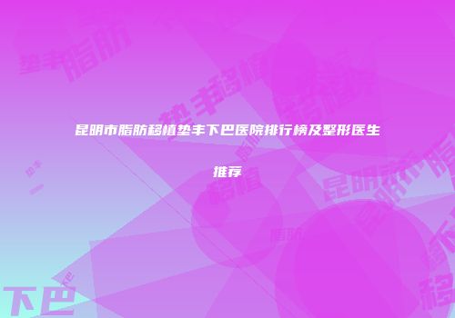 昆明市脂肪移植垫丰下巴医院排行榜及整形医生推荐