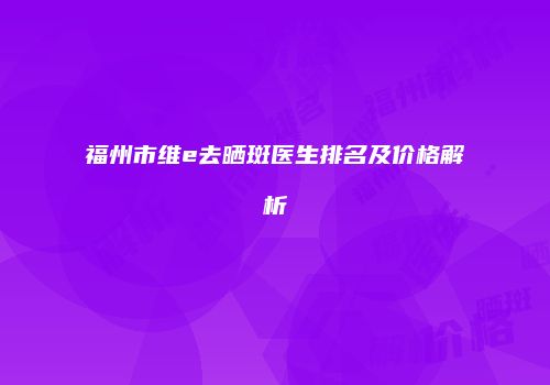 福州市维e去晒斑医生排名及价格解析