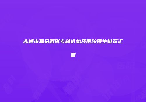 赤峰市耳朵畸形专科价格及医院医生推荐汇总