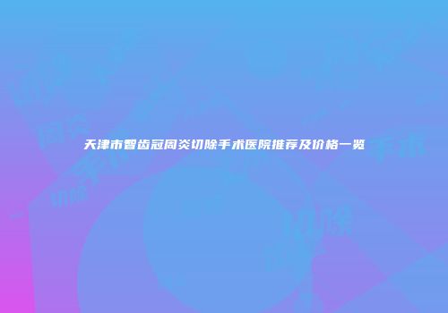 天津市智齿冠周炎切除手术医院推荐及价格一览