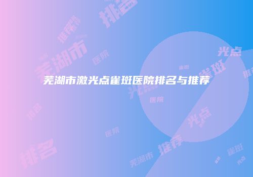 芜湖市激光点雀斑医院排名与推荐