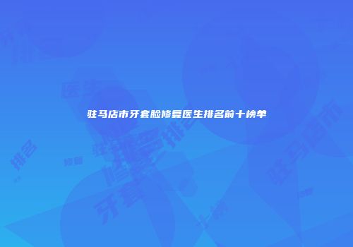 驻马店市牙套脸修复医生排名前十榜单