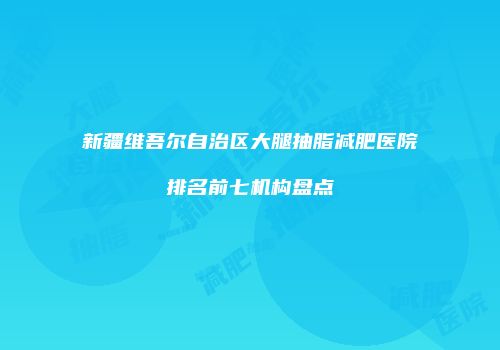 新疆维吾尔自治区大腿抽脂减肥医院排名前七机构盘点