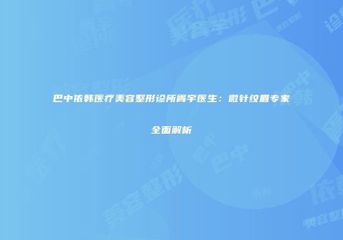 巴中依韩医疗美容整形诊所胥宇医生：微针纹眉专家全面解析