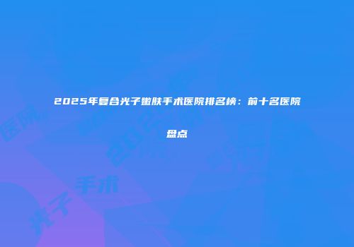 2025年复合光子嫩肤手术医院排名榜：前十名医院盘点