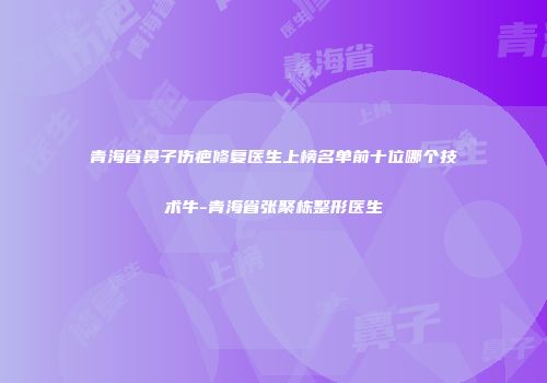青海省鼻子伤疤修复医生上榜名单前十位哪个技术牛-青海省张聚栋整形医生