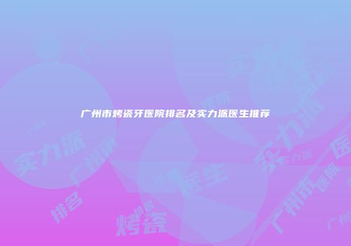 广州市烤瓷牙医院排名及实力派医生推荐
