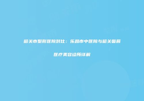 韶关市整形医院对比：乐昌市中医院与韶关馨辰医疗美容诊所详解