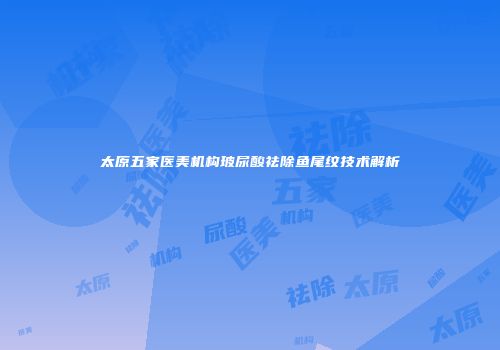 太原五家医美机构玻尿酸祛除鱼尾纹技术解析