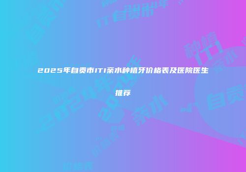 2025年自贡市ITI亲水种植牙价格表及医院医生推荐