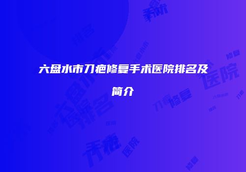 六盘水市刀疤修复手术医院排名及简介
