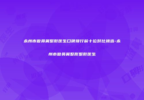永州市做鼻翼整形医生口碑排行前十位对比挑选-永州市做鼻翼整形整形医生