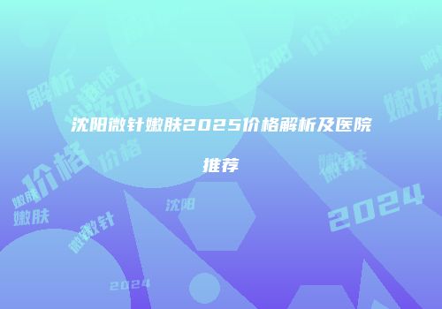 沈阳微针嫩肤2025价格解析及医院推荐