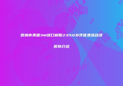 晋城市美国3M进口树脂Z350补牙优惠活动及医院介绍