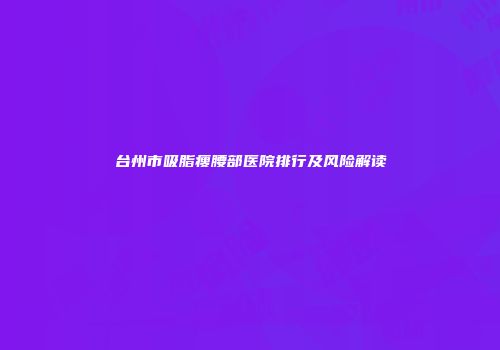 台州市吸脂瘦腰部医院排行及风险解读