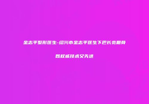 金志平整形医生-绍兴市金志平医生下巴长宽磨骨既权威技术又先进