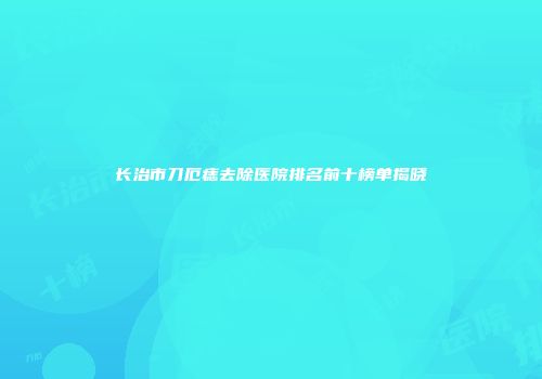 长治市刀厄痣去除医院排名前十榜单揭晓
