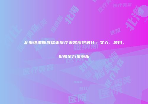 北海维纳斯与熠美医疗美容医院对比：实力、项目、价格全方位解析