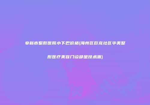 阜新市整形医院小下巴价格(海州区巨龙社区华美整形医疗美容门诊部是技术派)